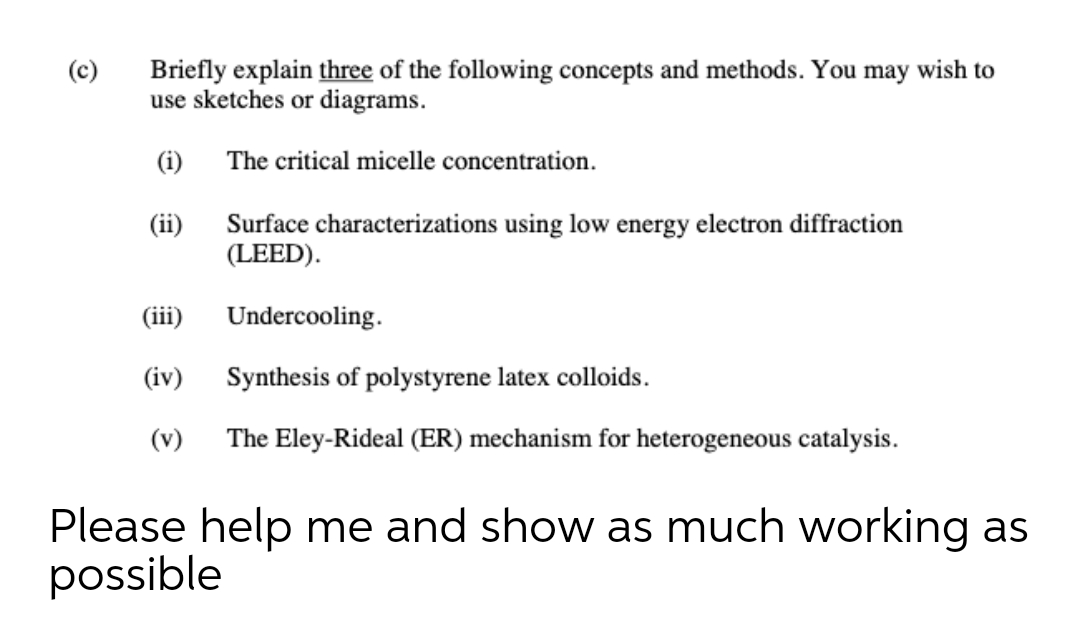 Briefly explain three of the following concepts and methods. You may wish to
use sketches or diagrams.
(c)
(i)
The critical micelle concentration.
Surface characterizations using low energy electron diffraction
(LEED).
(ii)
(iii)
Undercooling.
(iv)
Synthesis of polystyrene latex colloids.
(v)
The Eley-Rideal (ER) mechanism for heterogeneous catalysis.
Please help me and show as much working as
possible
