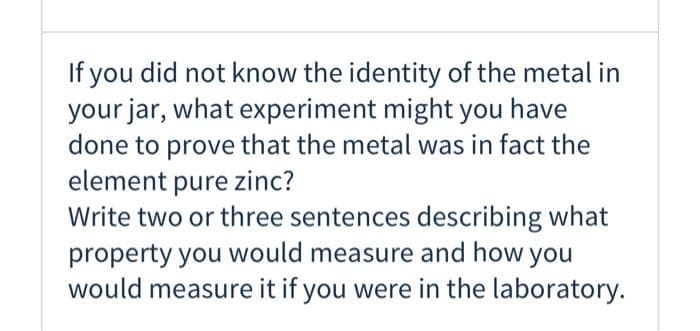 If you did not know the identity of the metal in
your jar, what experiment might you have
done to prove that the metal was in fact the
element pure zinc?
Write two or three sentences describing what
property you would measure and how you
would measure it if you were in the laboratory.
