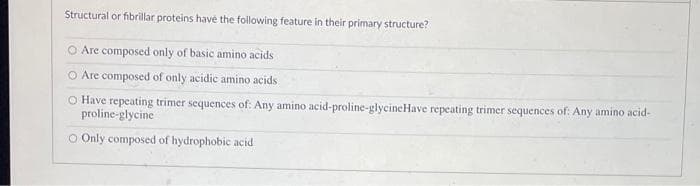 Structural or fibrillar proteins havé the following feature in their primary structure?
O Are composed only of basic amino acids
O Are composed of only acidic amino acids
O Have repeating trimer sequences of: Any amino acid-proline-glycineHave repeating trimer sequences of: Any amino acid-
proline-glycine
O Only composed of hydrophobic acid
