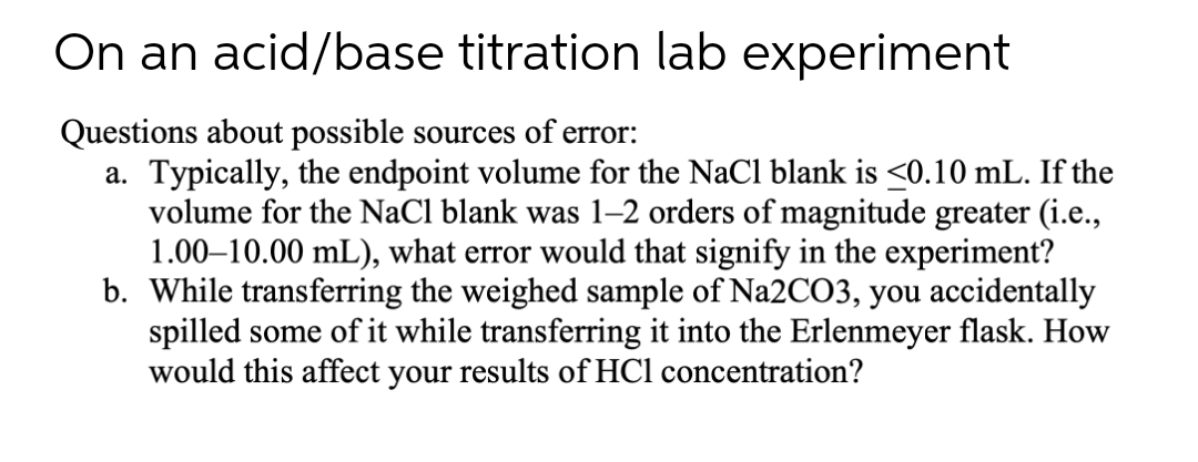 On an acid/base titration lab experiment
Questions about possible sources of error:
a. Typically, the endpoint volume for the NaC1 blank is <0.10 mL. If the
volume for the NaCl blank was 1–2 orders of magnitude greater (i.e.,
1.00–10.00 mL), what error would that signify in the experiment?
b. While transferring the weighed sample of Na2CO3, you accidentally
spilled some of it while transferring it into the Erlenmeyer flask. How
would this affect your results of HCl concentration?
