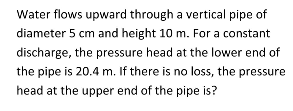 Water flows upward through a vertical pipe of
diameter 5 cm and height 10 m. For a constant
discharge, the pressure head at the lower end of
the pipe is 20.4 m. If there is no loss, the pressure
head at the upper end of the pipe is?