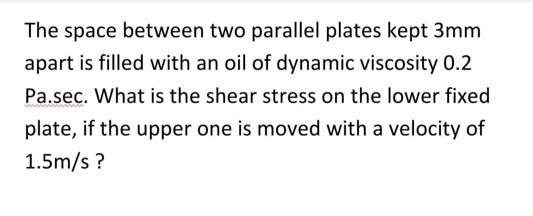 The space between two parallel plates kept 3mm
apart is filled with an oil of dynamic viscosity 0.2
Pa.sec. What is the shear stress on the lower fixed
plate, if the upper one is moved with a velocity of
1.5m/s?