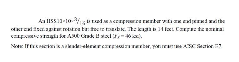 An HSS10x10x³/16
x3/16 is used as a compression member with one end pinned and the
other end fixed against rotation but free to translate. The length is 14 feet. Compute the nominal
compressive strength for A500 Grade B steel (Fy = 46 ksi).
Note: If this section is a slender-element compression member, you must use AISC Section E7.