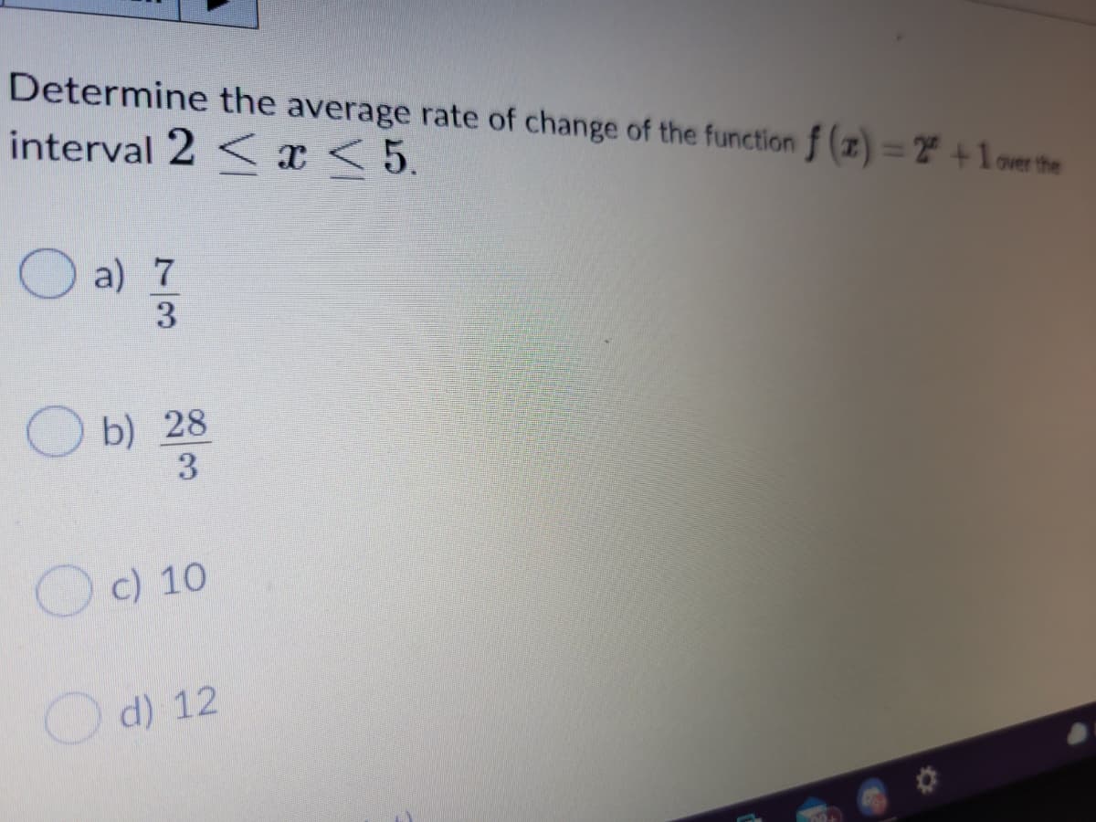 Determine the average rate of change of the function f (z) = +1over the
interval 2 < x <5.
a) 7
3
O b) 28
3
Oc) 10
Od) 12
