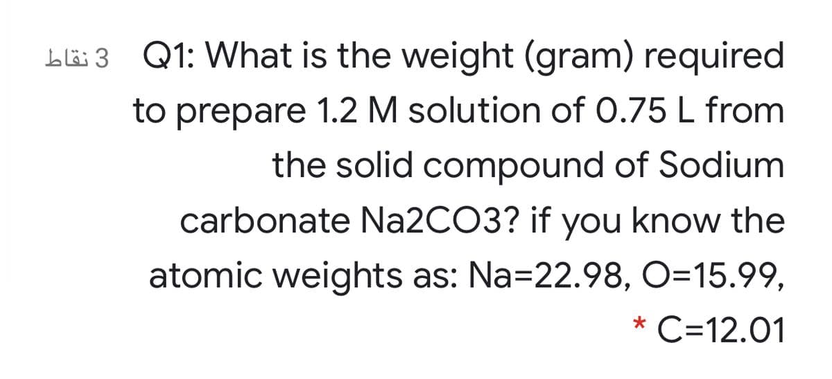 Ll6 3 Q1: What is the weight (gram) required
to prepare 1.2 M solution of 0.75 L from
the solid compound of Sodium
carbonate N22CO3? if you know the
atomic weights as: Na=22.98, O=15.99,
* C=12.01
