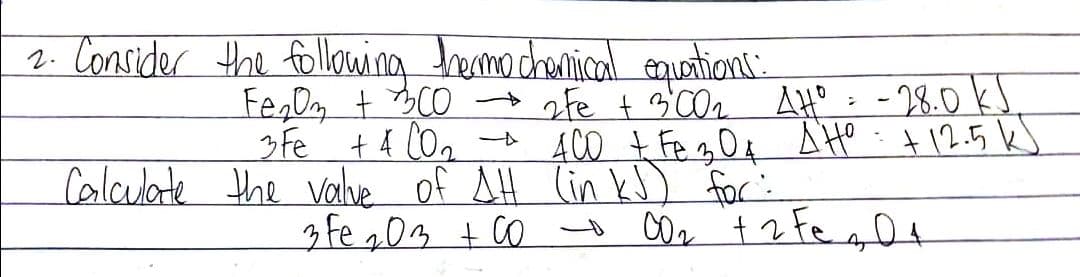 2. Consider the following hermochemical equations:
Fe₂O3 + 3CO →→ 2Fe + 3'00₂ AH⁰ = -28.0 KJ
3 Fe + 4CO₂ - 400 + Fe 304 AHO: +12.5 kJ
Calculate the value of AH (in kJ) for:
3 Fe 203 +00 00₂ + 2 Fe 20₁
