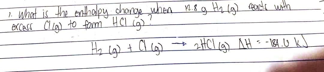 1. What is the enthalpy change when 12.8 g Hz (g) reacts with
excess (lig) to form HCl (g)
H₂ (g) + C1 (g)
2HC1 (9) AH = -184.0 kJ