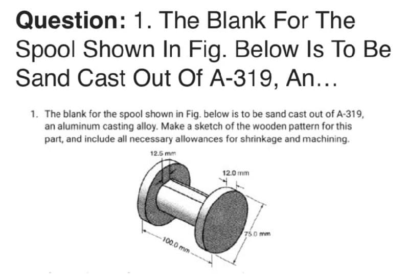 Question: 1. The Blank For The
Spool Shown In Fig. Below Is To Be
Sand Cast Out Of A-319, An...
1. The blank for the spool shown in Fig. below is to be sand cast out of A-319,
an aluminum casting alloy. Make a sketch of the wooden pattern for this
part, and include all necessary allowances for shrinkage and machining.
12.5 mm
12.0 mm
75.0 mm
100.0 mm -
