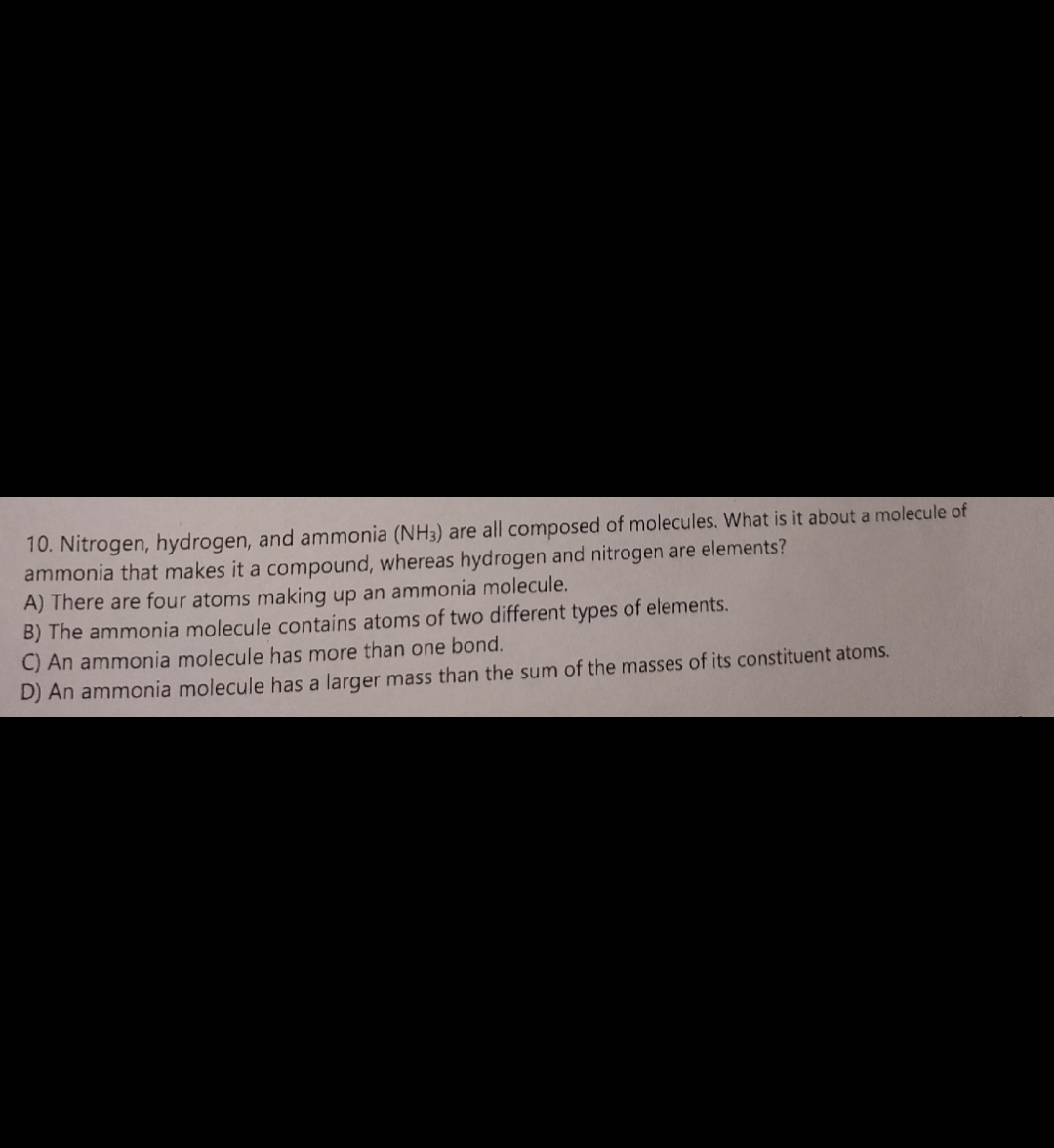 10. Nitrogen, hydrogen, and ammonia (NH3) are all composed of molecules. What is it about a molecule of
ammonia that makes it a compound, whereas hydrogen and nitrogen are elements?
A) There are four atoms making up an ammonia molecule.
B) The ammonia molecule contains atoms of two different types of elements.
C) An ammonia molecule has more than one bond.
D) An ammonia molecule has a larger mass than the sum of the masses of its constituent atoms.
