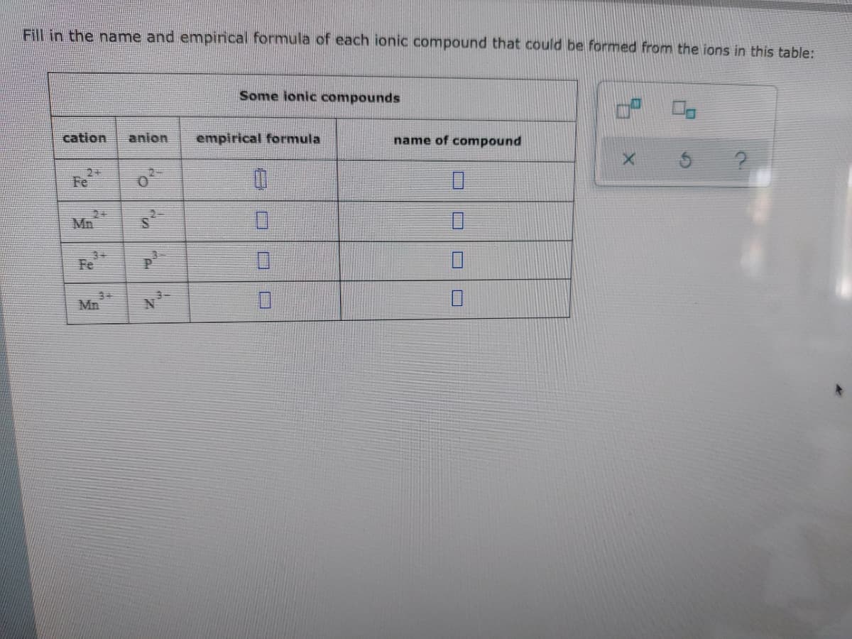Fill in the name and empirical formula of each ionic compound that could be formed from the ions in this table:
Some ionic compounds
cation anion
name of compound
X
Fe
0
0
Fe
Mn
"Z
empirical formula
0