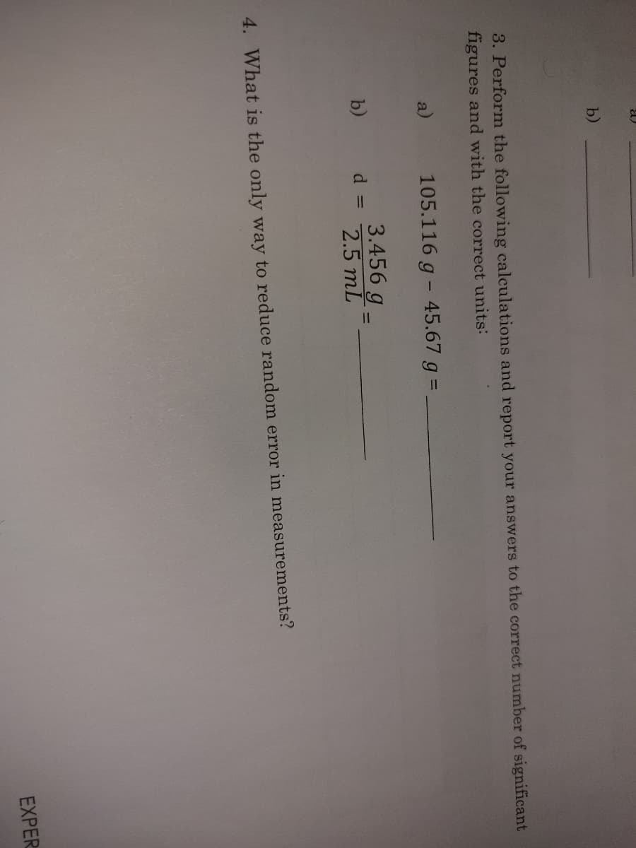 a
b)
3. Perform the following calculations and report your answers to the correct number of significant
figures and with the correct units:
a)
105.116 g - 45.67 g =
3.456 g
b)
d =
2.5 mL
4. What is the only way to reduce random error in measurements?
EXPER