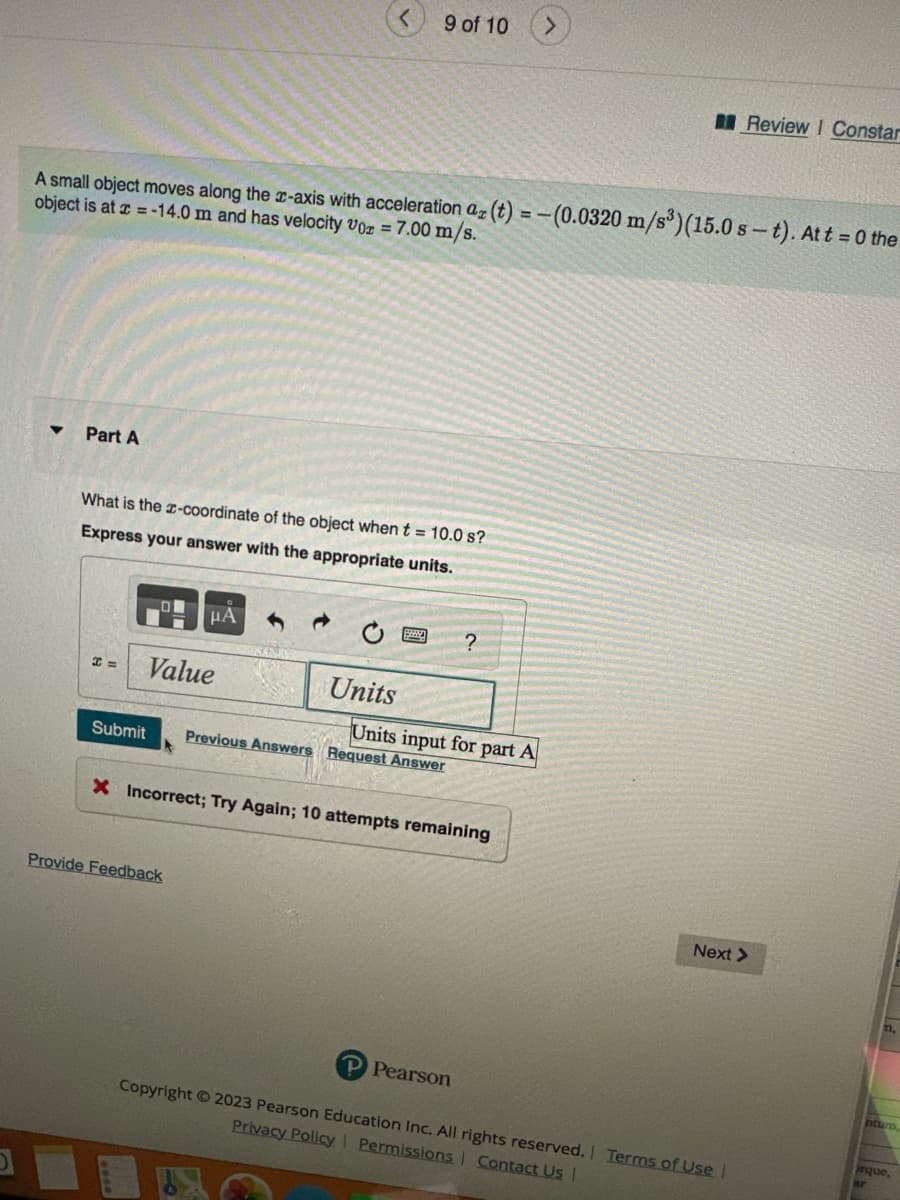 ▼ Part A
A small object moves along the x-axis with acceleration az (t) = -(0.0320 m/s³) (15.0 s-t). At t = 0 the
object is at x = -14.0 m and has velocity Voz = 7.00 m/s.
What is the x-coordinate of the object when t = 10.0 s?
Express your answer with the appropriate units.
H=
μA
Value
9 of 10
Units
Provide Feedback
Submit Previous Answers Request Answer
?
Units input for part A
X Incorrect; Try Again; 10 attempts remaining
P Pearson
Review I Constar
Next >
Copyright © 2023 Pearson Education Inc. All rights reserved. Terms of Use |
Privacy Policy Permissions | Contact Us |
ntum,
rque,