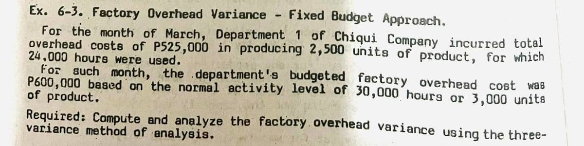 Ex. 6-3. Factory Overhead Variance - Fixed Budget Approach.
For the month of March, Department 1 of Chiqui Company incurred total
overhead costs of P525,000 in producing 2,500 units of product, for which
24,000 hours were used.
For such month, the department's budgeted factory overhead cost was
P600,000 based on the normal activity level of 30,000 hours or 3,000 units
of product.
Required: Compute and analyze the factory overhead variance using the three-
variance method of analysis.