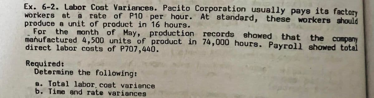 Ex. 6-2. Labor Cost Variances. Pacito Corporation usually pays its factory
workers at a rate of P10 per hour. At standard, these workers should
produce a unit of product in 16 hours.
For the month of May, production records showed that the company
manufactured 4,500 units of product in 74,000 hours. Payroll showed total
direct labor costs of P707,440.
Required:
Determine the following:
a. Total labor, cost variance
b. Time and rate variances