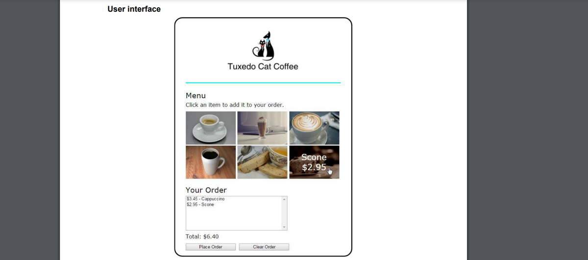 User interface
Tuxedo Cat Coffee
Menu
Click an item to add it to your order.
Scone
$2.95
Your Order
$3.45 - Cappuccino
$2.95 - Scone
Total: $6.40
Place Order
Clear Order
