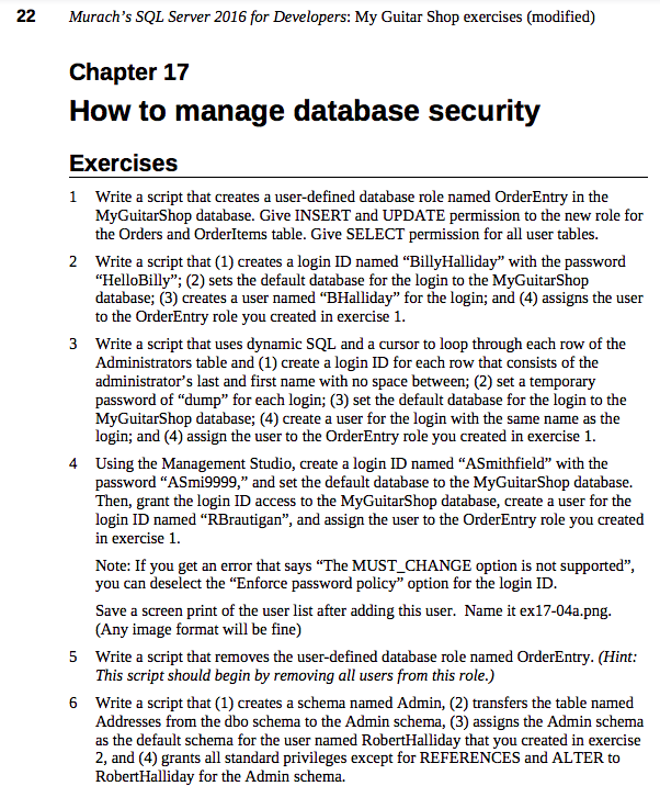 22
Murach's SQL Server 2016 for Developers: My Guitar Shop exercises (modified)
Chapter 17
How to manage database security
Exercises
1 Write a script that creates a user-defined database role named OrderEntry in the
MyGuitarShop database. Give INSERT and UPDATE permission to the new role for
the Orders and OrderItems table. Give SELECT permission for all user tables.
2 Write a script that (1) creates a login ID named "BillyHalliday" with the password
"HelloBilly"; (2) sets the default database for the login to the MyGuitarShop
database; (3) creates a user named "BHalliday" for the login; and (4) assigns the user
to the OrderEntry role you created in exercise 1.
3 Write a script that uses dynamic SQL and a cursor to loop through each row of the
Administrators table and (1) create a login ID for each row that consists of the
administrator's last and first name with no space between; (2) set a temporary
password of "dump" for each login; (3) set the default database for the login to the
MyGuitarShop database; (4) create a user for the login with the same name as the
login; and (4) assign the user to the OrderEntry role you created in exercise 1.
4 Using the Management Studio, create a login ID named "ASmithfield" with the
password "ASmi9999," and set the default database to the MyGuitarShop database.
Then, grant the login ID access to the MyGuitarShop database, create a user for the
login ID named "RBrautigan", and assign the user to the OrderEntry role you created
in exercise 1.
Note: If you get an error that says "The MUST CHANGE option is not supported",
you can deselect the "Enforce password policy" option for the login ID.
Save a screen print of the user list after adding this user. Name it ex17-04a.png.
(Any image format will be fine)
5
Write a script that removes the user-defined database role named OrderEntry. (Hint:
This script should begin by removing all users from this role.)
6
Write a script that (1) creates a schema named Admin, (2) transfers the table named
Addresses from the dbo schema to the Admin schema, (3) assigns the Admin schema
as the default schema for the user named RobertHalliday that you created in exercise
2, and (4) grants all standard privileges except for REFERENCES and ALTER to
Robert Halliday for the Admin schema.
