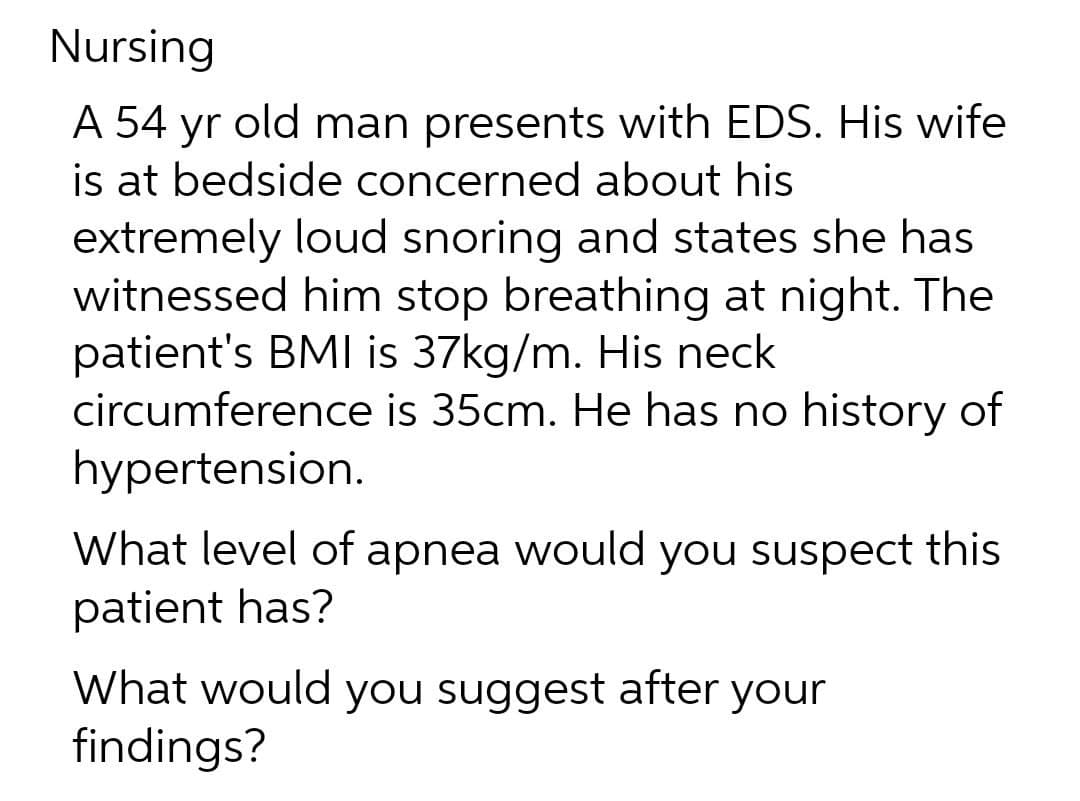 Nursing
A 54 yr old man presents with EDS. His wife
is at bedside concerned about his
extremely loud snoring and states she has
witnessed him stop breathing at night. The
patient's BMI is 37kg/m. His neck
circumference is 35cm. He has no history of
hypertension.
What level of apnea would you suspect this
patient has?
What would you suggest after your
findings?
