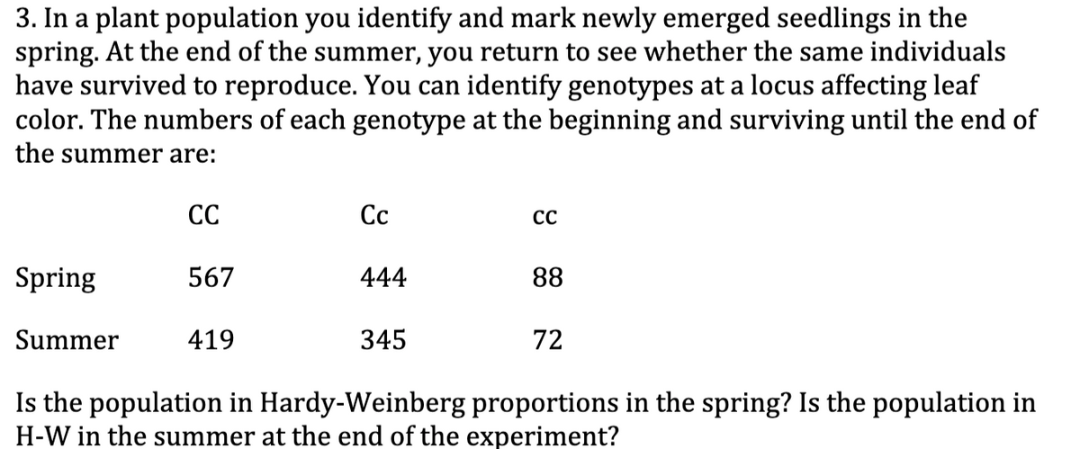 3. In a plant population you identify and mark newly emerged seedlings in the
spring. At the end of the summer, you return to see whether the same individuals
have survived to reproduce. You can identify genotypes at a locus affecting leaf
color. The numbers of each genotype at the beginning and surviving until the end of
the summer are:
СС
Сс
CC
Spring
567
444
88
Summer
419
345
72
Is the population in Hardy-Weinberg proportions in the spring? Is the population in
H-W in the summer at the end of the experiment?
