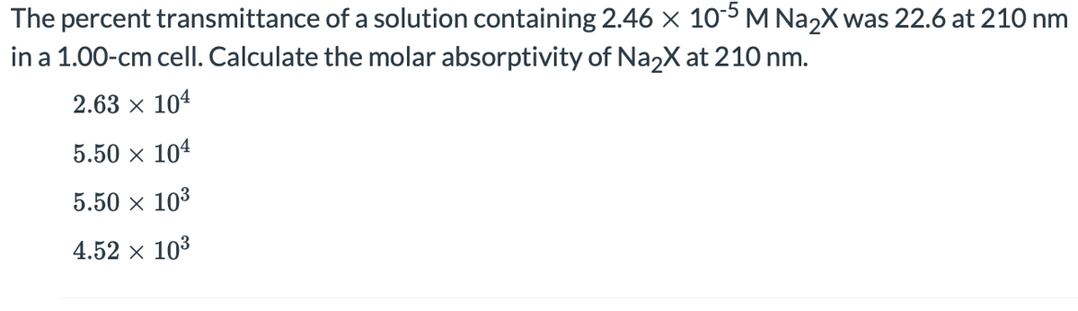 The percent transmittance of a solution containing 2.46 x 10-5 M NazX was 22.6 at 210 nm
in a 1.00-cm cell. Calculate the molar absorptivity of NazX at 210 nm.
2.63 x 104
5.50 x 104
5.50 x 103
4.52 x 103
