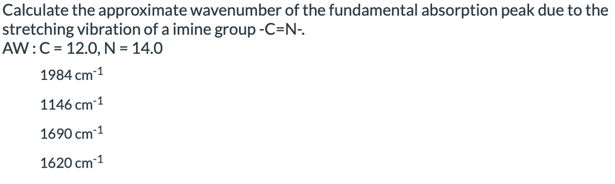 Calculate the approximate wavenumber of the fundamental absorption peak due to the
stretching vibration of a imine group -C=N-.
AW:C = 12.0, N = 14.0
1984 cm-1
1146 cm-1
1690 cm-1
1620 cm-1
