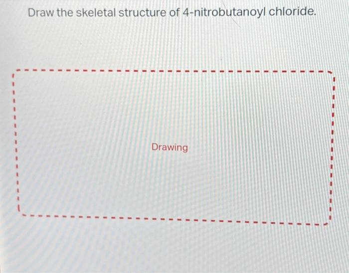 Draw the skeletal structure of 4-nitrobutanoyl chloride.
E
I
1
E
1
1
1
I
I
I
T
1
I
1
I
I
1
I
I
I
I
Drawing
T
1
1
I
I
1