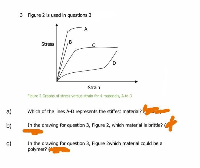 3 Figure 2 is used in questions 3
A
Stress
B
Strain
Figure 2 Graphs of stress versus strain for 4 materials, A to D
a)
Which of the lines A-D represents the stiffest material?
b)
In the drawing for question 3, Figure 2, which material is brittle?
c)
In the drawing for question 3, Figure 2which material could be a
polymer? (*

