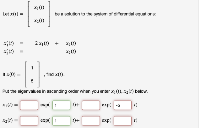 x1(t)
Let x(1)
be a solution to the system of differential equations:
x2(1)
x{ (1)
x3(1)
2 x1(t) +
x2(t)
X2(t)
1
If x(0) =
find x(t).
5
Put the eigenvalues in ascending order when you enter x1(t), x2(t) below.
exp( 1
t)+
exp( -5
1)
= (1) 'x
x2(t) =
exp( 1
t)+
exp(
t)
