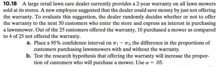 10.18 A large retail lawn care dealer currently provides a 2-year warranty on all lawn mowers
sold at its stores. A new employee suggested that the dealer could save money by just not offering
the warranty. To evaluate this suggestion, the dealer randomly decides whether or not to offer
the warranty to the next 50 customers who enter the store and express an interest in purchasing
a lawnmower. Out of the 25 customers offered the warranty, 10 purchased a mower as compared
to 4 of 25 not offered the warranty.
a. Place a 95% confidence interval on π,-T2, the difference in the proportions of
customers purchasing lawnmowers with and without the warranty.
b. Test the research hypothesis that offering the warranty will increase the propor-
tion of customers who will purchase a mower. Use α-,05.

