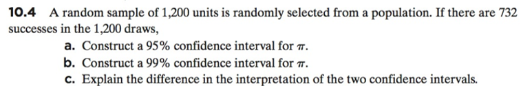 10.4 A random sample of 1,200 units is randomly selected from a population. If there are 732
successes in the 1,200 draws,
a. Construct a 95% confidence interval for TT.
b. Construct a 99% confidence interval for T.
c. Explain the difference in the interpretation of the two confidence intervals.
