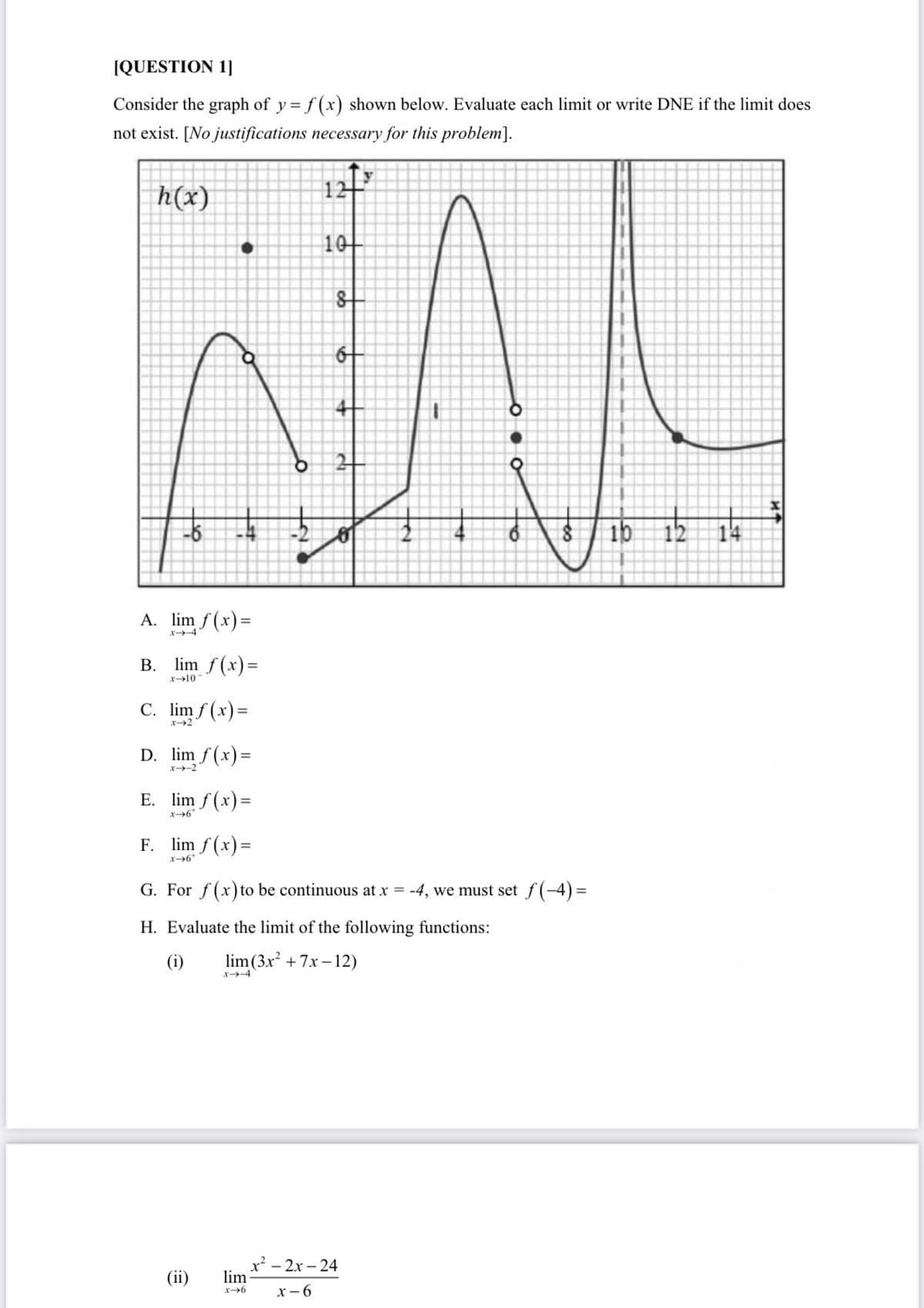 [QUESTION 1]
Consider the graph of y = f (x) shown below. Evaluate each limit or write DNE if the limit does
not exist. [No justifications necessary for this problem].
h(x)
10
21
ib 12 14
A. lim f (x)=
x-4
B. lim f(x)=
x→10
C. lim f (x)=
x2
D. lim f (x)=
x-2
E. lim f (x)=
F. lim f (x)=
x6*
G. For f(x) to be continuous at x = -4, we must set f(-4)=
Evaluat
limit
following:
ions:
(i)
lim (3x + 7x – 12)
X-4
x² - 2x – 24
lim
(ii)
x - 6
