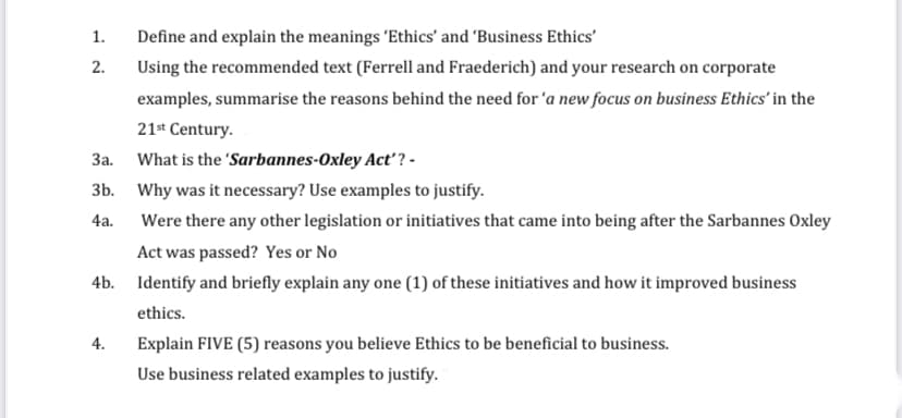 1.
Define and explain the meanings 'Ethics' and 'Business Ethics'
2.
Using the recommended text (Ferrell and Fraederich) and your research on corporate
examples, summarise the reasons behind the need for 'a new focus on business Ethics' in the
21* Century.
3a. What is the 'Sarbannes-Oxley Act? -
3b. Why was it necessary? Use examples to justify.
4a.
Were there any other legislation or initiatives that came into being after the Sarbannes Oxley
Act was passed? Yes or No
4b. Identify and briefly explain any one (1) of these initiatives and how it improved business
ethics.
4.
Explain FIVE (5) reasons you believe Ethics to be beneficial to business.
Use business related examples to justify.
