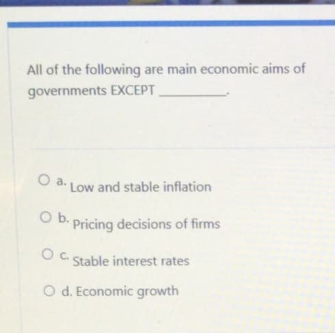 All of the following are main economic aims of
governments EXCEPT
O a.
Low and stable inflation
O b. Pricing decisions of firms
OC..
Stable interest rates
O d. Economic growth