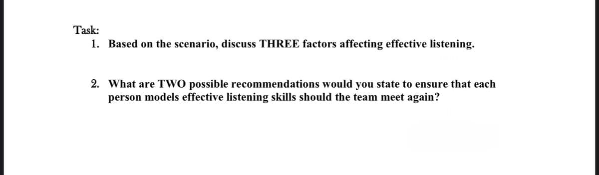Task:
1. Based on the scenario, discuss THREE factors affecting effective listening.
2. What are TWO possible recommendations would you state to ensure that each
person models effective listening skills should the team meet again?