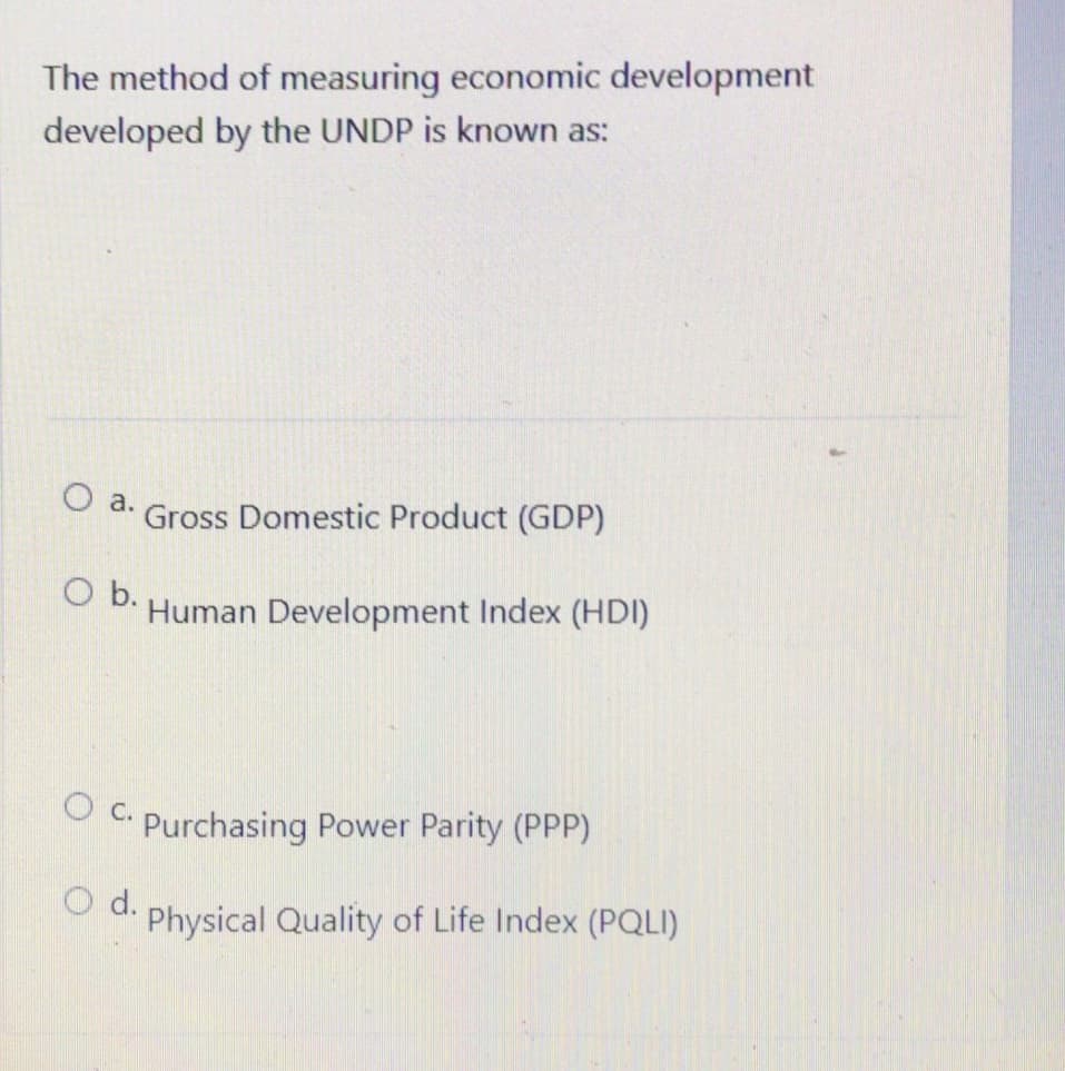 The method of measuring economic development
developed by the UNDP is known as:
O a.
Gross Domestic Product (GDP)
O b. Human Development Index (HDI)
OC. Purchasing Power Parity (PPP)
d.
Physical Quality of Life Index (PQLI)
