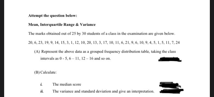 Attempt the question below:
Mean, Interquartile Range & Variance
The marks obtained out of 25 by 30 students of a class in the examination are given below.
20, 6, 23, 19, 9, 14, 15, 3, 1, 12, 10, 20, 13, 3, 17, 10, 11, 6, 21, 9, 6, 10, 9, 4, 5, 1, 5, 11, 7, 24
(A) Represent the above data as a grouped frequency distribution table, taking the class
intervals as 0 - 5, 6 – 11, 12 – 16 and so on.
(B) Calculate:
i.
The median score
ii.
The variance and standard deviation and give an interpretation.
