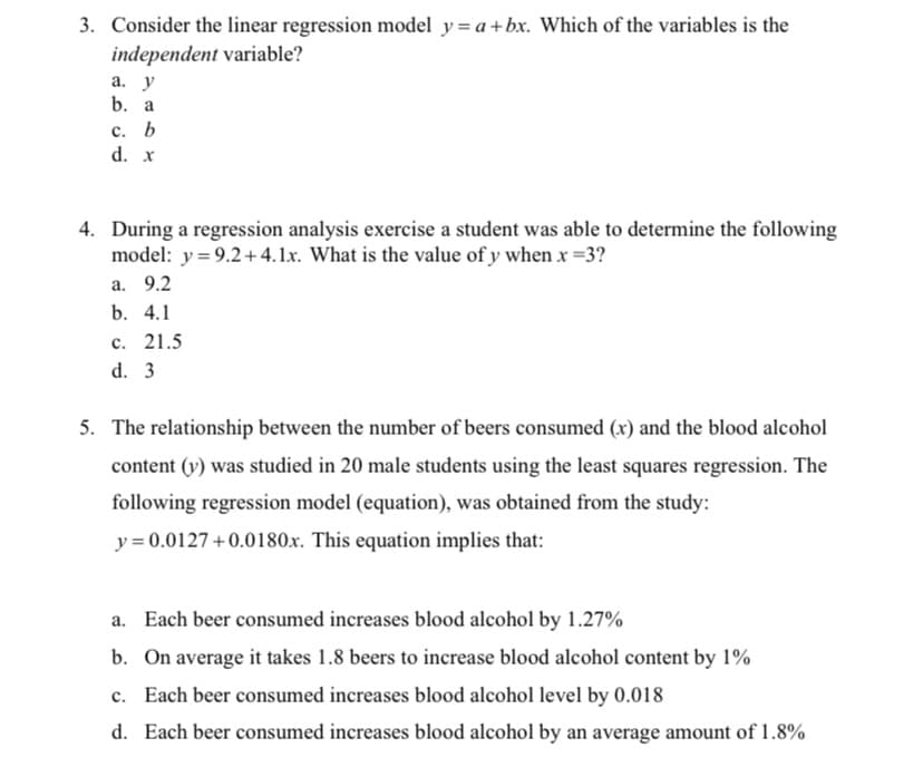 3. Consider the linear regression model y= a+bx. Which of the variables is the
independent variable?
а. у
b. a
с. Ь
d. x
4. During a regression analysis exercise a student was able to determine the following
model: y = 9.2+4.1x. What is the value of y when x =3?
а. 9.2
b. 4.1
с. 21.5
d. 3
5. The relationship between the number of beers consumed (x) and the blood alcohol
content (v) was studied in 20 male students using the least squares regression. The
following regression model (equation), was obtained from the study:
y = 0.0127 +0.0180x. This equation implies that:
a. Each beer consumed increases blood alcohol by 1.27%
b. On average it takes 1.8 beers to increase blood alcohol content by 1%
c. Each beer consumed increases blood alcohol level by 0.018
d. Each beer consumed increases blood alcohol by an average amount of 1.8%
