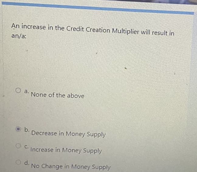 An increase in the Credit Creation Multiplier will result in
an/a:
O a.
None of the above
b.
Decrease in Money Supply
O C. Increase in Money Supply
d.
No Change in Money Supply
