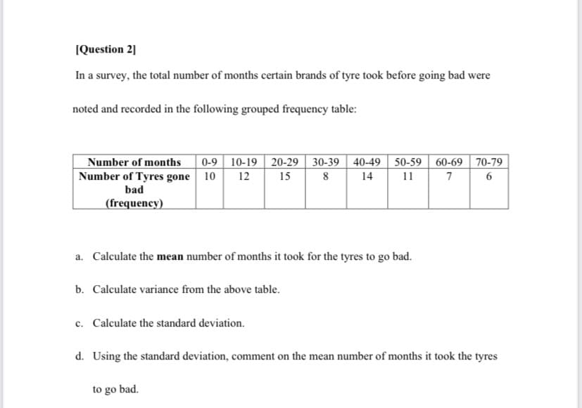 IQuestion 2]
In a survey, the total number of months certain brands of tyre took before going bad were
noted and recorded in the following grouped frequency table:
0-9 10-19 | 20-29 | 30-39 | 40-49 50-59 | 60-69 70-79
Number of months
Number of Tyres gone 10
12
15
14
11
7
bad
(frequency)
a. Calculate the mean number of months it took for the tyres to go bad.
b. Calculate variance from the above table.
c. Calculate the standard deviation.
d. Using the standard deviation, comment on the mean number of months it took the tyres
to go bad.
