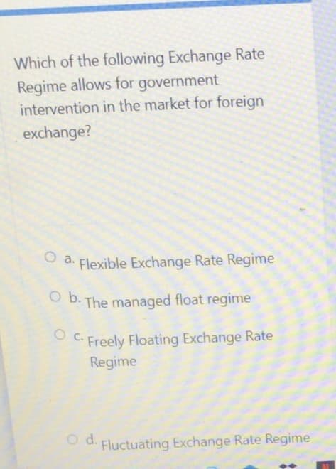 Which of the following Exchange Rate
Regime allows for government
intervention in the market for foreign
exchange?
O a. Flexible Exchange Rate Regime
Ob. The managed float regime
OC. Freely Floating Exchange Rate
Regime
Fluctuating Exchange Rate Regime
O d.