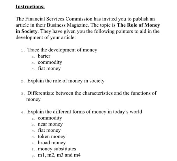 Instructions:
The Financial Services Commission has invited you to publish an
article in their Business Magazine. The topic is The Role of Money
in Society. They have given you the following pointers to aid in the
development of your article:
1. Trace the development of money
a. barter
b. commodity
c. fiat money
2. Explain the role of money in society
3. Differentiate between the characteristics and the functions of
money
4. Explain the different forms of money in today's world
a. commodity
b. near money
c. fiat money
d. token money
e. broad money
f. money substitutes
g. ml, m2, m3 and m4
