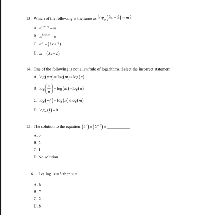 13. Which of the following is the same as log, (3x+2)= m?
A. a*+2) = m
B. m+2) = a
C. a" =(3x+2)
D. m=(3x+2)
14. One of the following is not a law/rule of logarithms. Select the incorrect statement
A. log(mn) = log(m)+log(n)
B. log
m
|= log (m)– log(n)
C. log(m") = log(n)× log(m)
D. log (1) = 0
15. The solution to the equation (4* )=(2**) is ,
A. 0
В. 2
С. 1
D. No solution
16. Let log, x = 3; then x
A. 6
В. 7
С. 2
D. 8
