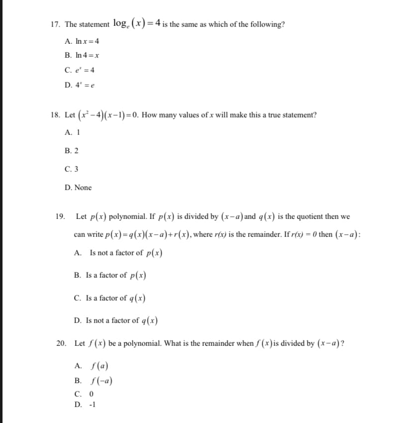 17. The statement log. (x) = 4 is the same as which of the following?
A. Inx=4
B. In4=x
C. e* = 4
D. 4 = e
18. Let (x - 4)(x-1)=0. How many values of x will make this a true statement?
A. 1
В. 2
С. 3
D. None
19. Let p(x) polynomial. If p(x) is divided by (x-a)and q(x) is the quotient then we
can write p(x)= q(x)(x-a)+r(x), where r(x) is the remainder. If r(x) = 0 then (x-a):
A. Is not a factor of p(x)
B. Is a factor of p(x)
C. Is a factor of q(x)
D. Is not a factor of q(x)
20. Let f(x) be a polynomial. What is the remainder when f (x)is divided by (x-a)?
A. f(a)
В. /(-а)
С. О
D. -1
