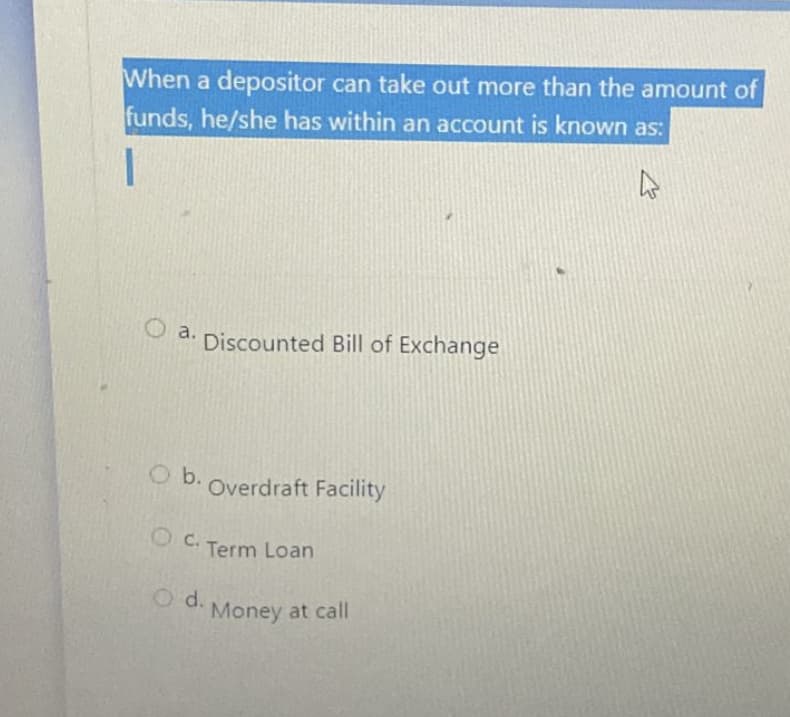 When a depositor can take out more than the amount of
funds, he/she has within an account is known as:
O a.
Discounted Bill of Exchange
O b.
Overdraft Facility
OC.
Term Loan
O d.
Money at call
