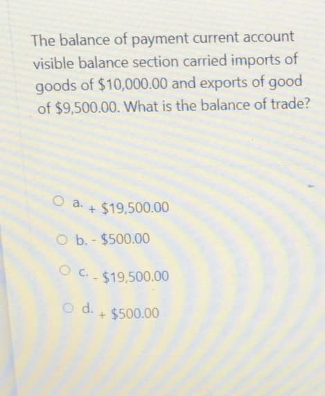 The balance of payment current account
visible balance section carried imports of
goods of $10,000.00 and exports of good
of $9,500.00. What is the balance of trade?
O a $19,500.00
O b. - $500.00
OC.-$19,500.00
O d. + $500.00