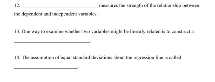 12.
measures the strength of the relationship between
the dependent and independent variables.
13. One way to examine whether two variables might be linearly related is to construct a
14. The assumption of equal standard deviations about the regression line is called
