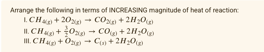 Arrange the following in terms of INCREASING magnitude of heat of reaction:
I. CH4(8) + 202g)
II. CH4(2) + 02(g) → CO(g) + 2H203)
II. CH48) + O2(g) → C(s) + 2H20(g)
CO2(8) + 2H2O(g)
+ 2H2O(g)

