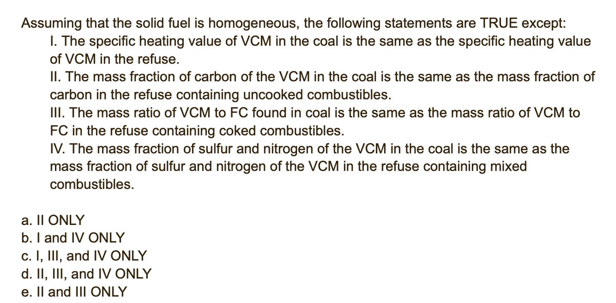 Assuming that the solid fuel is homogeneous, the following statements are TRUE except:
I. The specific heating value of VCM in the coal is the same as the specific heating value
of VCM in the refuse.
II. The mass fraction of carbon of the VCM in the coal is the same as the mass fraction of
carbon in the refuse containing uncooked combustibles.
II. The mass ratio of VCM to FC found in coal is the same as the mass ratio of VCM to
FC in the refuse containing coked combustibles.
IV. The mass fraction of sulfur and nitrogen of the VCM in the coal is the same as the
mass fraction of sulfur and nitrogen of the VCM in the refuse containing mixed
combustibles.
a. Il ONLY
b. I and IV ONLY
c. I, III, and IV ONLY
d. II, III, and IV ONLY
e. Il and II ONLY
