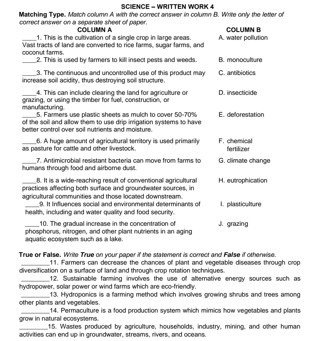 SCIENCE - WRITTEN WORK 4
Matching Type. Match column A with the correct answer in column B. Write only the letter of
correct answer on a separate sheet of paper.
COLUMN A
1. This is the cultivation of a single crop in large areas.
Vast tracts of land are converted to rice farms, sugar farms, and
coconut farms.
2. This is used by farmers to kill insect pests and weeds.
3. The continuous and uncontrolled use of this product may
increase soil acidity, thus destroying soil structure.
4. This can include clearing the land for agriculture or
grazing, or using the timber for fuel, construction, or
manufacturing.
5. Farmers use plastic sheets as mulch to cover 50-70%
of the soil and allow them to use drip irrigation systems to have
better control over soil nutrients and moisture.
6. A huge amount of agricultural territory is used primarily
as pasture for cattle and other livestock.
7. Antimicrobial resistant bacteria can move from farms to
humans through food and airborne dust.
_8. It is a wide-reaching result of conventional agricultural
practices affecting both surface and groundwater sources, in
agricultural communities and those located downstream.
9. It Influences social and environmental determinants of
health, including and water quality and food security.
10. The gradual increase in the concentration of
phosphorus, nitrogen, and other plant nutrients in an aging
aquatic ecosystem such as a lake.
COLUMN B
A. water pollution
B. monoculture
C. antibiotics
D. insecticide
E. deforestation
F. chemical
fertilizer
G. climate change
H. eutrophication
1. plasticulture
J. grazing
True or False. Write True on your paper if the statement is correct and False if otherwise.
11. Farmers can decrease the chances of plant and vegetable diseases through crop
diversification on a surface of land and through crop rotation techniques.
12. Sustainable farming involves the use of alternative energy sources such as
hydropower, solar power or wind farms which are eco-friendly.
13. Hydroponics is a farming method which involves growing shrubs and trees among
other plants and vegetables.
14. Permaculture is a food production system which mimics how vegetables and plants
grow in natural ecosystems.
15. Wastes produced by agriculture, households, industry, mining, and other human
activities can end up in groundwater, streams, rivers, and oceans.