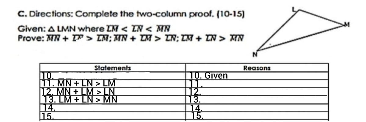 C. Directions: Complete the two-column proof. (10-15)
Given: A LMN where IM < IN < MN
Prove: MN + IN > LM; MN + LM > LN; LM + LN > MN
N
Statements
Reasons
10.
10. Given
11.
11. MN + LN > LM
12. MN+LM > LN
13. LM + LN > MN
12.
13.
14.
15.
M
14.
15.
M