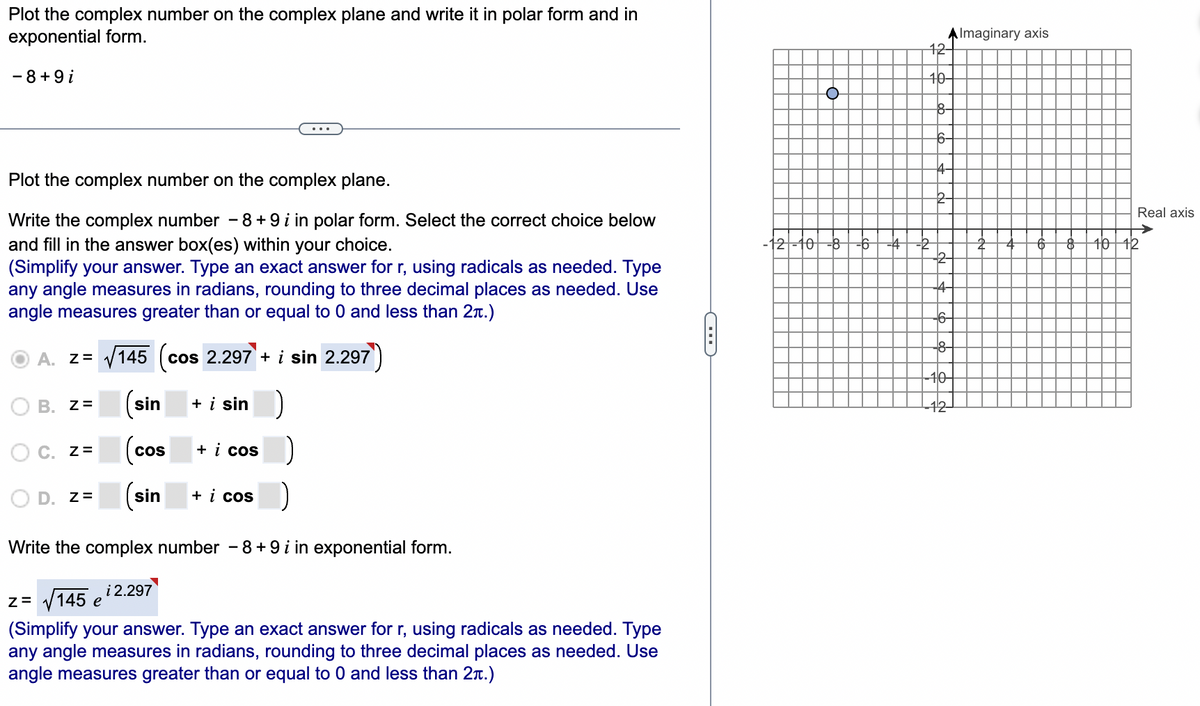 Plot the complex number on the complex plane and write it in polar form and in
exponential form.
AImaginary axis
12-
- 8+9 i
40-
8-
Plot the complex number on the complex plane.
Real axis
Write the complex number - 8 + 9 i in polar form. Select the correct choice below
-12-10
40 12
and fill in the answer box(es) within your choice.
(Simplify your answer. Type an exact answer for r, using radicals as needed. Type
any angle measures in radians, rounding to three decimal places as needed. Use
angle measures greater than or equal to 0 and less than 2n.)
8-
A. z= /145 (cos 2.297 + i sin 2.297
40-
B. Z=
(sin
+ i sin
O C. z=
+ i cos
cos
D. z=
(sin
+ i cos
Write the complex number - 8 + 9 i in exponential form.
i 2.297
z= /145 e
(Simplify your answer. Type an exact answer for r, using radicals as needed. Type
any angle measures in radians, rounding to three decimal places as needed. Use
angle measures greater than or equal to 0 and less than 2n.)
